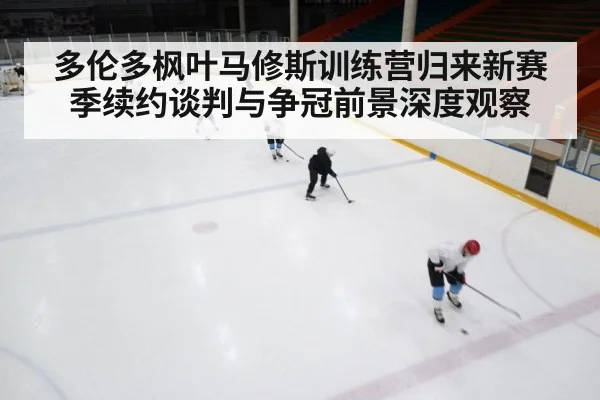 多伦多枫叶马修斯训练营归来新赛季续约谈判与争冠前景深度观察（Kaiyun）