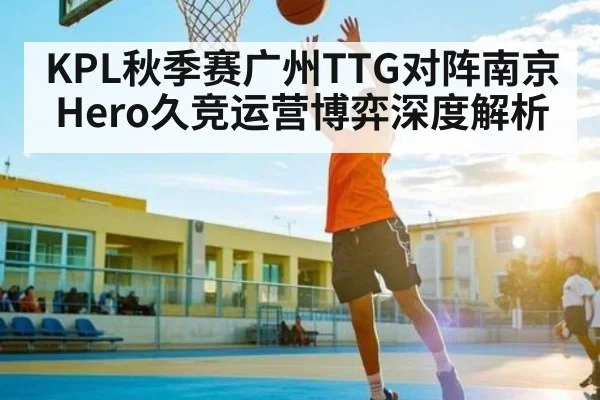 KPL秋季赛广州TTG对阵南京Hero久竞运营博弈深度解析（Kaiyun）