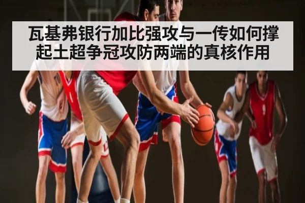 瓦基弗银行加比强攻与一传如何撑起土超争冠攻防两端的真核作用（Kaiyun）