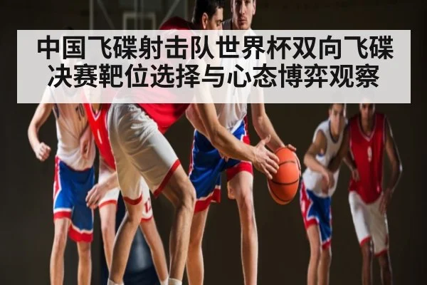中国飞碟射击队世界杯双向飞碟决赛靶位选择与心态博弈观察（Kaiyun）